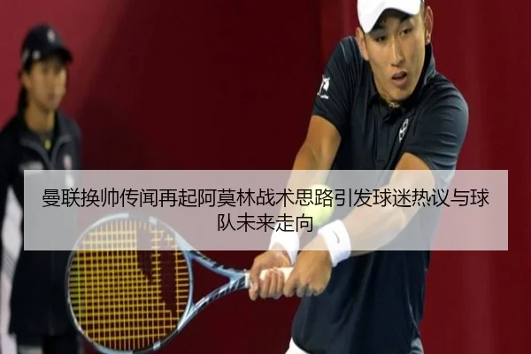 曼联换帅传闻再起阿莫林战术思路引发球迷热议与球队未来走向（KAIYUN）