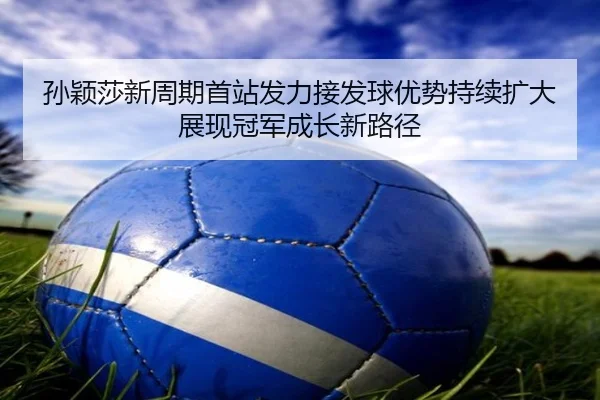孙颖莎新周期首站发力接发球优势持续扩大展现冠军成长新路径（KAIYUN）