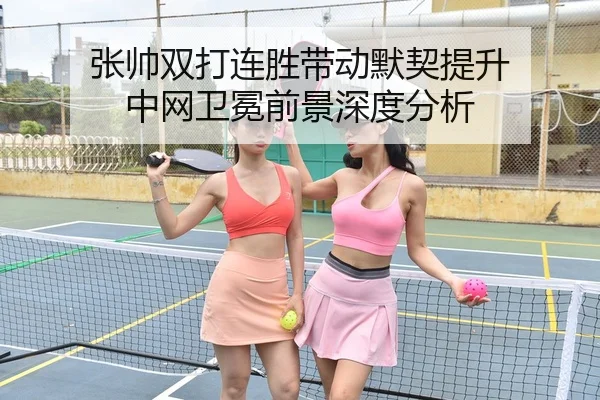 张帅双打连胜带动默契提升 中网卫冕前景深度分析（KAIYUN）